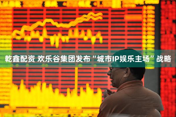 乾鑫配资 欢乐谷集团发布“城市IP娱乐主场”战略