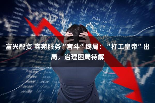 富兴配资 鑫苑服务“宫斗”终局：“打工皇帝”出局，治理困局待解