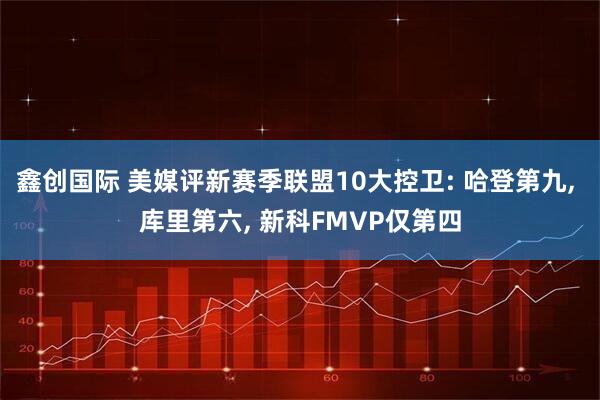 鑫创国际 美媒评新赛季联盟10大控卫: 哈登第九, 库里第六, 新科FMVP仅第四