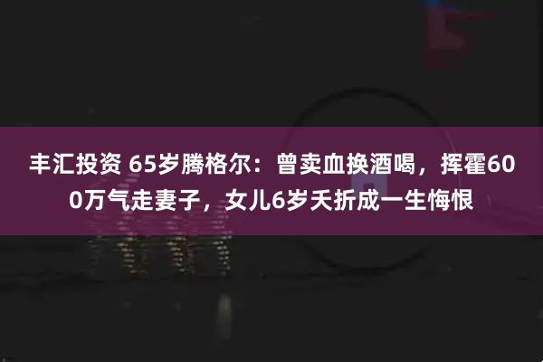 丰汇投资 65岁腾格尔：曾卖血换酒喝，挥霍600万气走妻子，女儿6岁夭折成一生悔恨