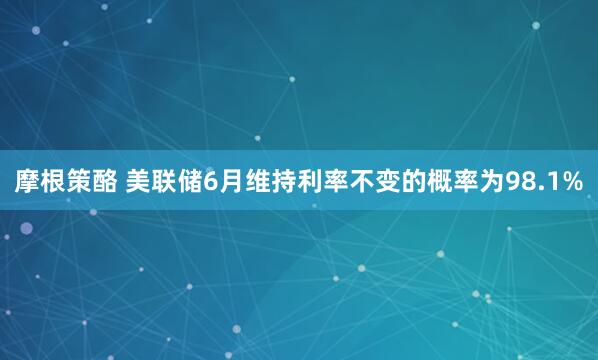 摩根策酪 美联储6月维持利率不变的概率为98.1%