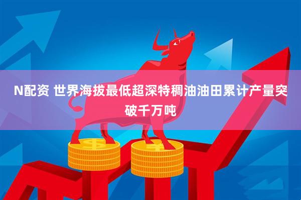 N配资 世界海拔最低超深特稠油油田累计产量突破千万吨