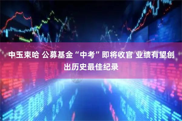 中玉束哈 公募基金“中考”即将收官 业绩有望创出历史最佳纪录