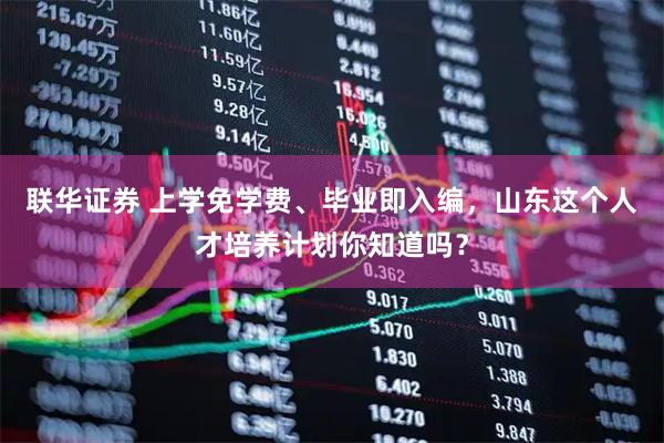 联华证券 上学免学费、毕业即入编，山东这个人才培养计划你知道吗？