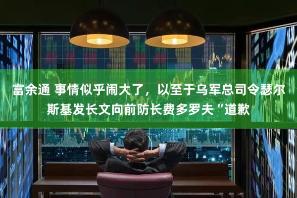 富余通 事情似乎闹大了，以至于乌军总司令瑟尔斯基发长文向前防长费多罗夫“道歉