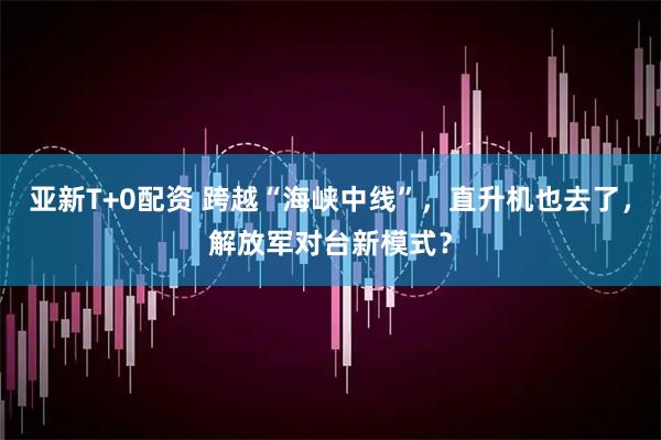 亚新T+0配资 跨越“海峡中线”，直升机也去了，解放军对台新模式？