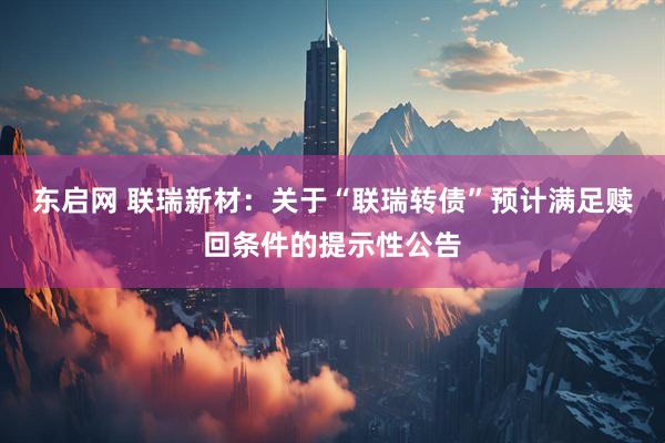 东启网 联瑞新材：关于“联瑞转债”预计满足赎回条件的提示性公告