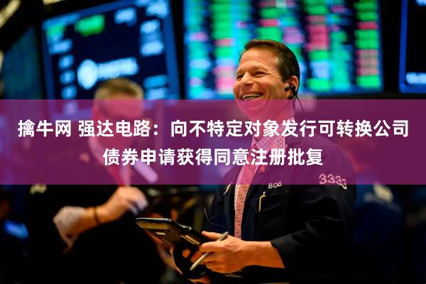 擒牛网 强达电路：向不特定对象发行可转换公司债券申请获得同意注册批复