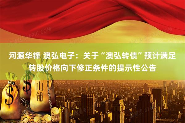 河源华锋 澳弘电子：关于“澳弘转债”预计满足转股价格向下修正条件的提示性公告