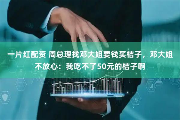 一片红配资 周总理找邓大姐要钱买桔子，邓大姐不放心：我吃不了50元的桔子啊